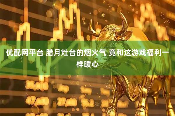 优配网平台 腊月灶台的烟火气 竟和这游戏福利一样暖心