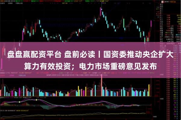 盘盘赢配资平台 盘前必读丨国资委推动央企扩大算力有效投资；电力市场重磅意见发布